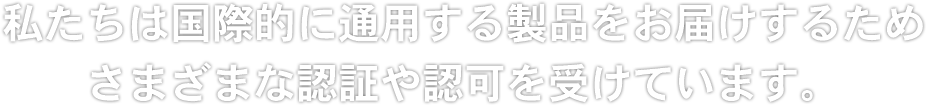 私たちは国際的に通用する製品をお届けするためさまざまな認証や認可を受けています。