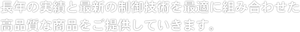 長年の実績と最新の制御技術を最適に組み合わせた高品質な商品をご提供していきます。